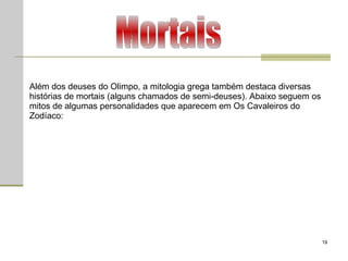 Mortais Além dos deuses do Olimpo, a mitologia grega também destaca diversas histórias de mortais (alguns chamados de semi-deuses). Abaixo seguem os mitos de algumas personalidades que aparecem em Os Cavaleiros do Zodíaco:  