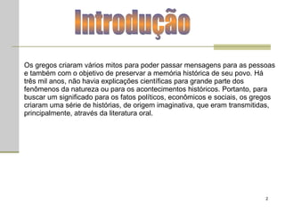 Os gregos criaram vários mitos para poder passar mensagens para as pessoas e também com o objetivo de preservar a memória histórica de seu povo. Há três mil anos, não havia explicações científicas para grande parte dos fenômenos da natureza ou para os acontecimentos históricos. Portanto, para buscar um significado para os fatos políticos, econômicos e sociais, os gregos criaram uma série de histórias, de origem imaginativa, que eram transmitidas, principalmente, através da literatura oral.  Introdução 