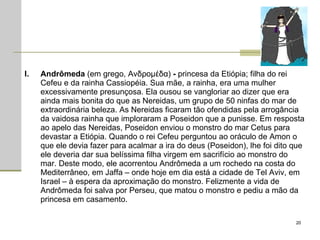 Andrômeda  (em grego, Aνδρομέδα)  -  princesa da Etiópia; filha do rei Cefeu e da rainha Cassiopéia. Sua mãe, a rainha, era uma mulher excessivamente presunçosa. Ela ousou se vangloriar ao dizer que era ainda mais bonita do que as Nereidas, um grupo de 50 ninfas do mar de extraordinária beleza. As Nereidas ficaram tão ofendidas pela arrogância da vaidosa rainha que imploraram a Poseidon que a punisse. Em resposta ao apelo das Nereidas, Poseidon enviou o monstro do mar Cetus para devastar a Etiópia. Quando o rei Cefeu perguntou ao oráculo de Amon o que ele devia fazer para acalmar a ira do deus (Poseidon), lhe foi dito que ele deveria dar sua belíssima filha virgem em sacrifício ao monstro do mar. Deste modo, ele acorrentou Andrômeda a um rochedo na costa do Mediterrâneo, em Jaffa – onde hoje em dia está a cidade de Tel Aviv, em Israel – à espera da aproximação do monstro. Felizmente a vida de Andrômeda foi salva por Perseu, que matou o monstro e pediu a mão da princesa em casamento.  