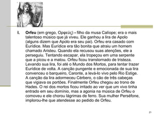 Orfeu  (em grego, Ορφεύς)  -  filho da musa Calíope; era o mais talentoso músico que já viveu. Ele ganhou a lira de Apolo (alguns dizem que Apolo era seu pai). Orfeu era casado com Eurídice. Mas Eurídice era tão bonita que atraiu um homem chamado Aristeu. Quando ela recusou suas atenções, ele a perseguiu. Tentando escapar, ela tropeçou em uma serpente que a picou e a matou. Orfeu ficou transtornado de tristeza. Levando sua lira, foi até o Mundo dos Mortos, para tentar trazer Eurídice de volta. A canção pungente e emocionada de sua lira convenceu o barqueiro, Caronte, a levá-lo vivo pelo Rio Estige. A canção da lira adormeceu Cérbero, o cão de três cabeças que vigiava os portões. Finalmente Orfeu chegou ao trono de Hades. O rei dos mortos ficou irritado ao ver que um vivo tinha entrado em seu domínio, mas a agonia na música de Orfeu o comoveu e ele chorou lágrimas de ferro. Sua mulher Perséfone, implorou-lhe que atendesse ao pedido de Orfeu.  
