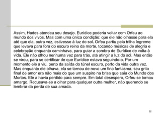 Assim, Hades atendeu seu desejo. Eurídice poderia voltar com Orfeu ao mundo dos vivos. Mas com uma única condição: que ele não olhasse para ela até que ela, outra vez, estivesse à luz do sol. Orfeu partiu pela trilha íngreme que levava para fora do escuro reino da morte, tocando músicas de alegria e celebração enquanto caminhava, para guiar a sombra de Eurídice de volta à vida. Ele não olhou nenhuma vez para trás, até atingir a luz do sol. Mas então se virou, para se certificar de que Eurídice estava seguindo-o. Por um momento ele a viu, perto da saída do túnel escuro, perto da vida outra vez. Mas enquanto ele olhava, ela se tornou de novo um fino fantasma, seu grito final de amor era não mais do que um suspiro na brisa que saía do Mundo dos Mortos. Ele a havia perdido para sempre. Em total desespero, Orfeu se tornou amargo. Recusava-se a olhar para qualquer outra mulher, não querendo se lembrar da perda de sua amada.  