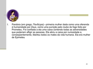 Pandora (em grego, Πανδώρα)  -  primeira mulher dada como uma oferenda à humanidade por Zeus, como uma punição pelo roubo do fogo feito por Prometeu. Foi confiada a ela uma caixa contendo todas as adversidades que poderiam afligir as pessoas. Ela abriu a caixa por curiosidade e, conseqüentemente, libertou todos os males da vida humana. Ela era mulher de Epimeteu 