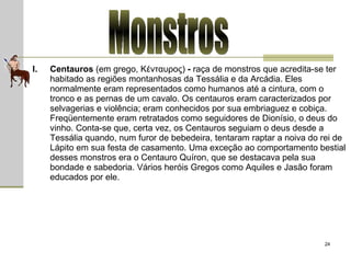 Monstros Centauros  (em grego, Κένταυρος)  -  raça de monstros que acredita-se ter habitado as regiões montanhosas da Tessália e da Arcádia. Eles normalmente eram representados como humanos até a cintura, com o tronco e as pernas de um cavalo. Os centauros eram caracterizados por selvagerias e violência; eram conhecidos por sua embriaguez e cobiça. Freqüentemente eram retratados como seguidores de Dionísio, o deus do vinho. Conta-se que, certa vez, os Centauros seguiam o deus desde a Tessália quando, num furor de bebedeira, tentaram raptar a noiva do rei de Lápito em sua festa de casamento. Uma exceção ao comportamento bestial desses monstros era o Centauro Quíron, que se destacava pela sua bondade e sabedoria. Vários heróis Gregos como Aquiles e Jasão foram educados por ele.  