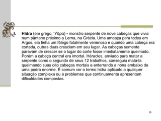 Hidra  (em grego, Ύδρα)  -  monstro serpente de nove cabeças que vivia num pântano próximo a Lerna, na Grécia. Uma ameaça para todos em Argos, ela tinha um fôlego fatalmente venenoso e quando uma cabeça era cortada, outras duas cresciam em seu lugar. As cabeças somente paravam de crescer se o lugar do corte fosse imediatamente queimado. Porém a cabeça central era imortal. Héracles, enviado para matar a serpente como o segundo de seus 12 trabalhos, conseguiu matá-la queimando suas oito cabeças mortais e enterrando a nona embaixo de uma pedra enorme. É comum ver o termo hidra aplicado a qualquer situação complexa ou a problemas que continuamente apresentam dificuldades compostas.  