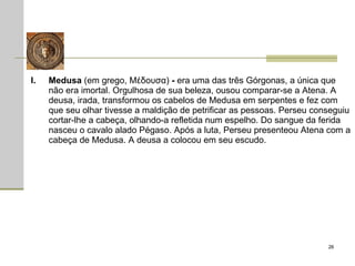 Medusa  (em grego, Μέδουσα)  -  era uma das três Górgonas, a única que não era imortal. Orgulhosa de sua beleza, ousou comparar-se a Atena. A deusa, irada, transformou os cabelos de Medusa em serpentes e fez com que seu olhar tivesse a maldição de petrificar as pessoas. Perseu conseguiu cortar-lhe a cabeça, olhando-a refletida num espelho. Do sangue da ferida nasceu o cavalo alado Pégaso. Após a luta, Perseu presenteou Atena com a cabeça de Medusa. A deusa a colocou em seu escudo.  