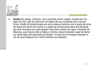Scylla  (em grego, Σκύλλα)  -  era uma linda jovem virgem, amada por um deus do mar, que foi vítima de um feitiço de sua ciumenta rival: a bruxa Circe. Scylla foi transformada em uma criatura marinha com a parte de cima do corpo em forma de mulher e a parte da cintura para baixo era formada por seis monstros (ou seis bestas). Ela tinha o dever de vigiar o Estreito de Messina, que ficava entre a Itália e a Sicília. Quem tentasse viajar de barco por esse lugar era devorado por Scylla. O único que conseguiu escapar a um de seus ataques foi o herói Odisseu (ou Ulisses).  