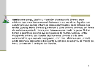 Sereias  (em grego, Σειρήνες)  -  também chamadas de Sirenes, eram criaturas que encantavam os marinheiros com sua voz doce. Aqueles que escutavam seus cantos tinham os barcos naufragados, após baterem nos recifes (corais). Havia Sereias que tinham a parte de cima do corpo em forma de mulher e a parte da cintura para baixo era uma cauda de peixe. Outras tinham a aparência de uma ave com cabeça de mulher. Odisseu tentou escapar do encanto das Sereias tapando seus ouvidos e o de seus companheiros, que com ele navegavam, com cera. Mesmo assim, o herói ainda continuou escutando o belo canto e, por isso, se amarrou ao mastro do barco para resistir à tentação das Sereias. 