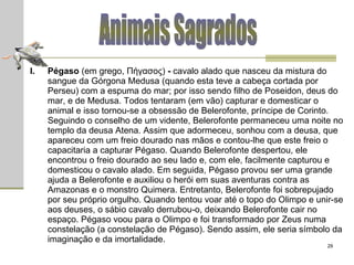 Animais Sagrados Pégaso  (em grego, Πήγασος)  -  cavalo  alado que nasceu da mistura do sangue da Górgona Medusa (quando esta teve a cabeça cortada por Perseu) com a espuma do mar; por isso sendo filho de Poseidon, deus do mar, e de Medusa. Todos tentaram (em vão) capturar e domesticar o animal e isso tornou-se a obsessão de Belerofonte, príncipe de Corinto. Seguindo o conselho de um vidente, Belerofonte permaneceu uma noite no templo da deusa Atena. Assim que adormeceu, sonhou com a deusa, que apareceu com um freio dourado nas mãos e contou-lhe que este freio o capacitaria a capturar Pégaso. Quando Belerofonte despertou, ele encontrou o freio dourado ao seu lado e, com ele, facilmente capturou e domesticou o cavalo alado. Em seguida, Pégaso provou ser uma grande ajuda a Belerofonte e auxiliou o herói em suas aventuras contra as Amazonas e o monstro Quimera. Entretanto, Belerofonte foi sobrepujado por seu próprio orgulho. Quando tentou voar até o topo do Olimpo e unir-se aos deuses, o sábio cavalo derrubou-o, deixando Belerofonte cair no espaço. Pégaso voou para o Olimpo e foi transformado por Zeus numa constelação (a constelação de Pégaso). Sendo assim, ele seria símbolo da imaginação e da imortalidade. 