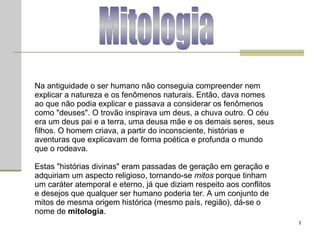 Mitologia Na antiguidade o ser humano não conseguia compreender nem explicar a natureza e os fenômenos naturais. Então, dava nomes ao que não podia explicar e passava a considerar os fenômenos como "deuses". O trovão inspirava um deus, a chuva outro. O céu era um deus pai e a terra, uma deusa mãe e os demais seres, seus filhos. O homem criava, a partir do inconsciente, histórias e aventuras que explicavam de forma poética e profunda o mundo que o rodeava.  Estas "histórias divinas" eram passadas de geração em geração e adquiriam um aspecto religioso, tornando-se  mitos  porque tinham um caráter atemporal e eterno, já que diziam respeito aos conflitos e desejos que qualquer ser humano poderia ter. A um conjunto de mitos de mesma origem histórica (mesmo país, região), dá-se o nome de  mitologia .  