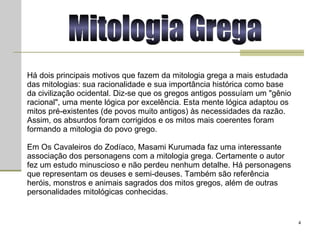 Há dois principais motivos que fazem da mitologia grega a mais estudada das mitologias: sua racionalidade e sua importância histórica como base da civilização ocidental. Diz-se que os gregos antigos possuíam um "gênio racional", uma mente lógica por excelência. Esta mente lógica adaptou os mitos pré-existentes (de povos muito antigos) às necessidades da razão. Assim, os absurdos foram corrigidos e os mitos mais coerentes foram formando a mitologia do povo grego.  Em Os Cavaleiros do Zodíaco, Masami Kurumada faz uma interessante associação dos personagens com a mitologia grega. Certamente o autor fez um estudo minuscioso e não perdeu nenhum detalhe. Há personagens que representam os deuses e semi-deuses. Também são referência heróis, monstros e animais sagrados dos mitos gregos, além de outras personalidades mitológicas conhecidas.  Mitologia Grega 