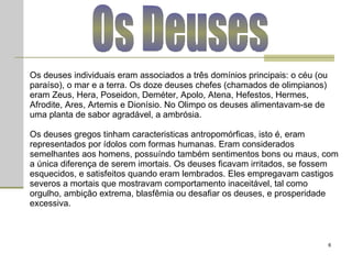 Os Deuses Os deuses individuais eram associados a três domínios principais: o céu (ou paraíso), o mar e a terra. Os doze deuses chefes (chamados de olimpianos) eram Zeus, Hera, Poseidon, Deméter, Apolo, Atena, Hefestos, Hermes, Afrodite, Ares, Artemis e Dionísio. No Olimpo os deuses alimentavam-se de uma planta de sabor agradável, a ambrósia.  Os deuses gregos tinham caracteristicas antropomórficas, isto é, eram representados por ídolos com formas humanas. Eram considerados semelhantes aos homens, possuíndo também sentimentos bons ou maus, com a única diferença de serem imortais. Os deuses ficavam irritados, se fossem esquecidos, e satisfeitos quando eram lembrados. Eles empregavam castigos severos a mortais que mostravam comportamento inaceitável, tal como orgulho, ambição extrema, blasfêmia ou desafiar os deuses, e prosperidade excessiva.  
