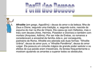 Perfil dos Deuses Afrodite  (em grego, Αφροδίτη)  -  deusa do amor e da beleza; filha de Zeus e Dione, segundo uma tradição, e, segundo outra, nascida da espuma do mar na ilha de Chipre. Ela casou-se com Hefestos, mas o traiu com deuses (Ares, Hermes, Poseidon e Dionísio) e também com mortais (Anquises, Adônis). Por ser mãe de Enéias, os romanos a consideravam a ancestral da família Júlia e, por conseguinte, padroeira de Roma. Afrodite era adorada sob duas formas: "Afrodite Urânia", deusa do amor puro, e "Afrodite Pandêmia", deusa do amor vulgar. Ela possuía um cinturão mágico de grande poder sedutor e os efeitos de sua paixão eram irresistíveis. As lendas frequentemente a mostram ajudando os amantes a superar todos os obstáculos.  
