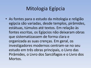 Mitologia Egípcia As fontes para o estudo da mitologia e religião egípcia são variadas, desde templos, pirâmides, estátuas, túmulos até textos. Em relação às fontes escritas, os Egípcios não deixaram obras que sistematizassem de forma clara e organizada as suas crenças. Em geral, os investigadores modernos centram-se no seu estudo em três obras principais, o Livro das Pirâmides, o Livro dos Sarcófagos e o Livro dos Mortos. 