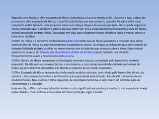Segundo uma lenda, o olho esquerdo de Hórus simbolizava a Lua e o direito, o Sol. Durante a luta, o deus Set arrancou o olho esquerdo de Hórus, o qual foi substituído por este amuleto, que não lhe dava visão total, colocando então também uma serpente sobre sua cabeça. Depois da sua recuperação, Hórus pôde organizar novos combates que o levaram à vitória decisiva sobre Set. Era a união do olho humano com a vista do falcão, animal associado ao deus Hórus. Era usado, em vida, para afugentar o mau-olhado e, após a morte, contra o infortúnio do Além. O Olho de Hórus e a serpente simbolizavam  poder real  tanto que os faraós passaram a maquiar seus olhos como o Olho de Hórus e a usarem serpentes esculpidas na coroa. Os antigos acreditavam que este símbolo de indestrutibilidade poderia auxiliar no renascimento, em virtude de suas crenças sobre a alma. Este símbolo aparece no reverso do  Grande selo dos Estados Unidos da América ,sendo também um símbolo frequentemente usado e relacionado a  Maçonaria . O Olho Direito de Hórus representa a informação concreta, factual, controlada pelo hemisfério cerebral esquerdo. Ele lida com as palavras, letras, e os números, e com coisas que são descritíveis em termos de frases ou pensamentos completos. Ele aborda o universo de um modo masculino. O Olho Esquerdo de Hórus representa a informação estética abstrata, controlada pelo hemisfério direito do cérebro. Lida com pensamentos e sentimentos e é responsável pela intuição. Ele aborda o universo de um modo feminino. Nós usamos o Olho Esquerdo, de orientação feminina, o lado direto do cérebro, para os sentimentos e a intuição. Hoje em dia, o Olho de Horus adquiriu também outro significado e é usado para evitar o mal e espantar inveja (mau-olhado), mas continua com a idéia de trazer proteção, vigor e saúde. 