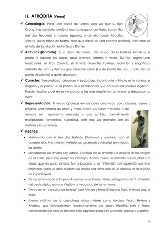 H. AFRODITA [Venus]
 Genealogía:

Para unos nació de Urano, una vez que su hijo

Crono, tras castrarlo, arrojó al mar sus órganos genitales. La semilla
del dios fecundó la salada espuma y de ella surgió Afrodita
(Plauto, autor latino de teatro, dice que nació de una concha marina). Para otros es
el fruto de la relación entre Zeus y Dione.

 Atributos (Dominio):

Es la diosa del amor , del deseo, de la belleza. Nadie se le

resiste ni siquiera los dioses, salvo Atenea, Artemis y Hestia. Su hijo, según unas
tradiciones, es Eros (Cupido, el Amor): diosecillo travieso, seductor y engañoso,
armado de arco y flechas que infunden omor (las de punta de oro) u odio (las de
punta de plomo) a quien alcanzan.

 Carácter: Personalidad

turbadora y seductora: Inconstante y frívola es la sonrisa, el

engaño y el placer; es la pasión desencadenada que destruye las uniones legítimas.
Puede resultar cruel en su venganza a los que despiertan su rencor o descuidan su
culto.

 Representación:

A veces aparece en un carro arrastrado por palomas, cisnes o

pájaros; una corona de rosas y mirto rodea sus rubios cabellos. Casi
siempre se

representa desnuda y con su hijo, normalmente

multiplicado (amorcillos, cupidillos), con ella. Sus animales son los
delfines y las palomas.

 Hechos:


Matrimonio con el feo dios Hefesto (Vulcano) y adulterio con el
apuesto dios Ares (Marte): Hefesto los sorprendió y ridiculizó ante todos
los dioses.



Son famosos sus amores con Adonis. La diosa era su amante y le advirtió de los peligros
de la caza, pero éste deoyó sus consejos. Adonis muere destrozado por un jabalí y la
diosa, que no pudo salvarlo, fue a buscarlo a los “Infiernos”, consiguiendo que éste
retornara todos los años durante seis meses a la tierra; esto es un símbolo de la llegada
de la primavera.



De sus amores con el troyano Anquises nace Eneas, héroe protagonista de “La Eneida”
del peota épico romano Virgilio y antepasado de los romanos.



Triunfa en el “concurso de belleza” con Atenea y Hera. El troyano Paris, el único juez, la
elige.



Fueron víctimas de la caprichosa diosa mujeres como Medea, Fedra, Helena y
Ariadna, que enloquecieron respectivamente por Jasón, Hipólito, Paris y Teseo,
traicionando por ellos los deberes más sagrados para con su padre, esposo y su patria.

14

 