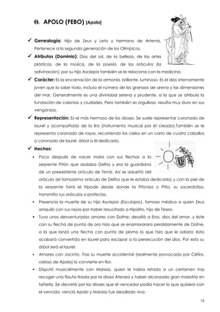 Q. APOLO (FEBO) [Apolo]
 Genealogía:

Hijo de Zeus y Leto y hermano de Artemis.

Pertenece a la segunda generación de los Olímpicos.

 Atributos (Dominio):

Dios del sol, de la belleza, de las artes

plásticas, de la música, de la poesía, de los oráculos (la
adivinación); por su hijo Asclepio también se le relaciona con la medicina.

 Carácter: Es la encarnación de la armonía, brillante, luminoso. Es el dios eternamente
joven que lo sabe todo, incluso el número de los granaos de arena y las dimensiones
del mar. Generalmente es una divinidad serena y prudente, a la que se atribuía la
fundación de colonias y ciudades. Pero también es orgulloso, resulta muy duro en sus
venganzas.

 Representación: Es el más hermoso de los dioses. Se suele representar coronado de
laurel y acompañado de la lira (instrumento musical por él creado).También se le
representa coronado de rayos, recorriendo los cielos en un carro de cuatro caballos
o coronado de laurel, árbol a él dedicado.

 Hechos:


Poco después de nacer mata con sus flechas a la
serpiente Pitón que asolaba Delfos y era la guardiana
de un preexistente oróculo de Temis. Así se adueñó del
oráculo (el famosísimo oráculo de Delfos que le estaba dedicado) y con la piel de
la serpiente forró el trípode desde donde la Pitonisa o Pitia, su sacerdotisa,
transmitía sus oráculos o profecías.



Presencia la muerte de su hijo Asclepio (Esculapio), famoso médico a quien Zeus
aniquiló con sus rayos por haber resucitado a Hipólito, hijo de Teseo.



Tuvo unos desventurados amores con Dafne: desafió a Eros, dios del amor, y éste
con su flecha de punta de oro hizo que se enamorarara perdidamente de Dafne,
a la que lanzó una flecha con punta de plomo lo que hizo que le odiara; ésta
acabará convertida en laurel para escapar a la persecución del dios. Por esto su
árbol será el laurel.



Amores con Jacinto. Tras su muerte accidental (realmente provocada por Céfiro,
celoso de Apolo) lo convierte en flor.



Disputó musicalmente con Marsias, quien le había retado a un certamen tras
recoger una flauta tirada por la diosa Atenea y haber alcanzado gran maestría en
tañerla. Se decretó por los dioses que el vencedor podía hacer lo que quisiera con
el vencido: venció Apolo y Marsias fue desollado vivo.
16

 