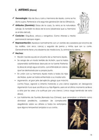 I. ARTEMIS [Diana]
 Genealogía: Hija de Zeus y Leto y hermana de Apolo, como se ha
dicho supra. Pertenece a la segunda generación de los Olímpicos.

 Atributos (Dominio):

Diosa de la caza. Su reino es la naturaleza

salvaje. Es también la diosa de la luna (obsérvese que su hermano
es el dios del sol).

 Carácter:

Orgullosa, arisca y vengativa. Como Atenea y Hestia

permaneció siempre virgen.

 Representación: Aparece normalmente con un vestido de cazadora por encima de
las rodillas, con arco, carcaj y seguida de perros y ninfas que son su corte.
Generalmente tiene una diadema de media luna. Su animal es la cierva.

 Hechos:


Recién nacida ayuda en el parto de su hermano Apolo.



Se venga de un modo terrible de Acteón, que la había
sorprendido bañándose desnuda en la fuente Partenia:
la diosa le arrojó agua al rostro, convirtiéndole en ciervo,
que fue destrozado por su propia jauría.



En unión con su hermano Apolo mata a todos los hijos
de Niobe, quien se había enfrentado a su madre Leto.



Agamenón, el gran jefe del ejército griego que marchó
contra Troya, agravió a Artemis matando a una cierva sagrada; en desagravio
Agamenón tuvo que sacrificar a su hija Ifigenia, pero en el último momento se lleva
a ésta por los aires y la sustituye por una cierva ( único rasgo benévolo de esta
diosa).



Los habitantes de Taurida (llamada hoy Crimea), que veneraban a Artemis como
divinidad

predilecta,

cuidaban

de

complacerla

degollando sobre sus altares a todos los extranjeros
que alguna tempestad arrojaba a sus costas.

18

 