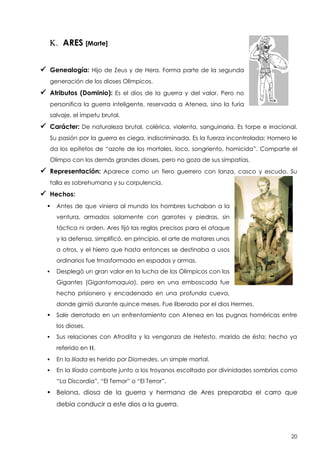 K. ARES [Marte]
 Genealogía:

Hijo de Zeus y de Hera. Forma parte de la segunda

generación de los dioses Olímpicos.

 Atributos (Dominio):

Es el dios de la guerra y del valor. Pero no

personifica la guerra inteligente, reservada a Atenea, sino la furia
salvaje, el ímpetu brutal.

 Carácter: De

naturaleza brutal, colérica, violenta, sanguinaria. Es torpe e irracional.

Su pasión por la guerra es ciega, indiscriminada. Es la fuerza incontrolada: Homero le
da los epítetos de “azote de los mortales, loco, songriento, homicida”. Comparte el
Olimpo con los demás grandes dioses, pero no goza de sus simpatías.

 Representación:

Aparece como un fiero guerrero con lanza, casco y escudo. Su

talla es sobrehumana y su corpulencia.

 Hechos:


Antes de que viniera al mundo los hombres luchaban a la
ventura, armados solamente con garrotes y piedras, sin
táctica ni orden. Ares fijó las reglas precisas para el ataque
y la defensa, simplificó, en principio, el arte de matares unos
a otros, y el hierro que hasta entonces se destinaba a usos
ordinarios fue trnasformado en espadas y armas.



Desplegó un gran valor en la lucha de los Olímpicos con los
Gigantes (Gigantomaquia), pero en una emboscada fue
hecho prisionero y encadenado en una profunda cueva,
donde gimió durante quince meses. Fue liberado por el dios Hermes.



Sale derrotado en un enfrentamiento con Atenea en las pugnas homéricas entre
los dioses.



Sus relaciones con Afrodita y la venganza de Hefesto, marido de ésta; hecho ya
referido en H.



En la Ilíada es herido por Diomedes, un simple mortal.



En la Ilíada combate junto a los troyanos escoltado por divinidades sombrías como
“La Discordia”, “El Temor” o “El Terror”.

 Belona, diosa de la guerra y hermana de Ares preparaba el carro que
debía conducir a este dios a la guerra.

20

 