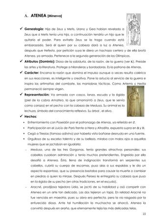 L. ATENEA [Minerva]
 Genealogía:

Hija de Zeus y Metis. Urano y Gea habían revelado a

Zeus que si Metis tenía una hija, a continuación tendría un hijo que le
quitaría el poder. Para evitarlo Zeus se la traga cuando está
embarazada. Será él quien por su cabeza dará a luz a Atenea,
después que Hefesto, por petición suya le diera un hachazo certero y de ella brotó
Atenea, ya armada. Pertenece a la segunda generación de los Olímpicos.

 Atributos (Dominio): Diosa de la sabiduría, de la razón, de la guerra (ver K). Preside
las artes y la literatura. Protege a hilanderas y bordadoras. Es la patrona de Atenas.

 Carácter: Encarna la razón que domina el impulso aunque a veces resulta colérica
en sus reacciones. es inteligente y creativa. Pone la astucia al servicio de la guerra e
inspira las artimañas del combate, las maniobras tácticas. Como Artemis y Hestia
permaneció siempre virgen.

 Representación:

Va armada con casco, lanza, escudo y la égida

(piel de la cabra Amaltea, la que amamantó a Zeus, que le servía
como coraza) en el pecho con la cabeza de Medusa. Su animal es la
lechuza, símbolo del conocimiento reflexivo. Su árbol , el olivo.

 Hechos:


Enfrentamiento con Poseidón por el patronazgo de Atenas, ya referido en Z.



Participación en el Juicio de Paris frente a Hera y Afrodita, expuesto supra en B y H.



Cegó a Tiresias (famoso adivino) por haberla visto bañarse desnuda en una fuente.



Orgullosa de su excelso talento y de su belleza, miraba con malos ojos a aquellas
mujeres que se jactaban en igualarla:
-

Medusa, una de las tres Gorgonas, tenía grandes atractivos personales: sus
cabellos cusaban admiración y tenía muchos pretendientes. Engreída por ello
desafió a Atenea. Ésta, llena de indignación transformó en serpientes sus
cabellos, cubrió su cuerpo de escamas, puso alas a sus espaldas y le dio un
aspecto espantoso, que su presencia bastaba para causar la muerte o cambiar
en piedras a quien la mirase. Después Perseo le entregaría su cabeza que puso
en la égida de su pecho (en otras tradiciones, en el escudo).

-

Aracné, prodijiosa tejedora Lidia, se jactó de su habilidad y osó competir con
Atenea en un arte tan delicado. Las dos tejieron un tapiz. En relidad Aracné no
fue vencida en maestría, pues su obra era perfecta, pero la vio rasgada por la
enfurecida diosa. Ante tal humillación la muchacha se ahorcó. Atenea la
convirtió después en araña, que eternamente tejía las más delicadas telas.
22

 