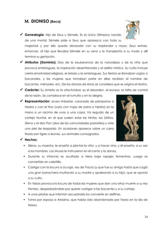 M. DIONISO [Baco]
 Genealogía:

Hijo de Zeus y Sémele. Es el único Olímpico nacido

de una mortal. Sémele pide a Zeus que aparezca con toda su
majestad y por ello queda abrasada con su resplandor y rayos; Zeus extrae,
entonces, al hijo que llevaba Sémele en su seno y lo transplanta a su muslo y allí
termina su gestación.

 Atributos (Dominio):

Dios de la exuberancia de la naturaleza y de la viña que

provoca embriaguez, la inspiración desenfrenada y el delirio místico. Su culto incluye
cierta emotividad religiosa, el éxtasis y la embriaguez. Sus fiestas se llamaban orgías o
bacanales, y las mujeres que tomaban parte en ellas recibían el nombre de
bacantes, ménades, etc. De las danzas de éstas se considera que se origina el teatro.

 Carácter: Su ámbito es la afectividad, es el desorden, el exceso, la falta de control
de la razón. Se complace en el tumulto y en la alegría.

 Representación: Joven imberbe, coronado de pámpanos o
hiedra y con el tirso (vara con hojas de parra o hiedra) en la
mano o un racimo de uvas o una copa. Va seguido de un
cortejo triunfal, en el que suelen estar las Ninfas, los Sátiros,
Sileno y el dios Pan (dios de las comunidades pastoriles) y viste
una piel de leopardo. En ocasiones aparece sobre un carro
tirado por tigres o leones, sus animales consagrados.

 Hechos:


Sileno, su maestro, le enseñó a plantar la viña y a hacer vino, y él enseño, a su vez
a los hombres. Las Musas le instruyeron en el canto y la danza.



Durante su infancia es ocultado a Hera bajo ropajes femeninos. Luego es
convertido en cabritillo.



Castiga con la locura a Licurgo, rey de Tracia (y que fue su amigo hasta que cogió
una gran borrachera insultando a su madre y apaleando a su hijo), que se oponía
a su culto.



En Tebas provoca la locura de todas las mujeres que dan una atroz muerte a su rey
Penteo, despedazándolo por querer castigar a las bacantes y a su cortejo.



A unos piratas que intentan secuestrarlo los convierte en delfines.



Toma por esposa a Ariadna, que había sido abandonada por Teseo en la isla de
Naxos.

24

 