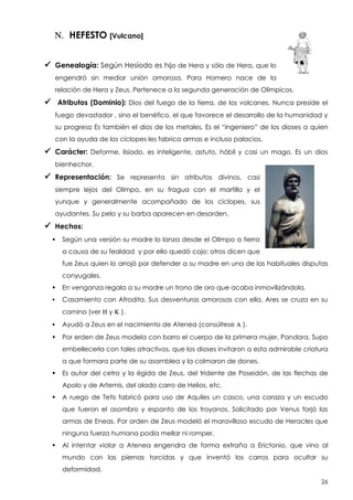 N. HEFESTO [Vulcano]
 Genealogía: Según Hesíodo es hijo de Hera y sólo de Hera, que lo
engendró sin mediar unión amorosa. Para Homero nace de la
relación de Hera y Zeus. Pertenece a la segunda generación de Olímpicos.

 Atributos (Dominio): Dios

del fuego de la tierra, de los volcanes. Nunca preside el

fuego devastador , sino el benéfico, el que favorece el desarrollo de la humanidad y
su progreso Es también el dios de los metales. Es el “ingeniero” de los dioses a quien
con la ayuda de los cíclopes les fabrica armas e incluso palacios.

 Carácter:

Deforme, lisiado, es inteligente, astuto, hábil y casi un mago. Es un dios

bienhechor.

 Representación:

Se representa sin atributos divinos, casi

siempre lejos del Olimpo, en su fragua con el martillo y el
yunque y generalmente acompañado de los cíclopes, sus
ayudantes. Su pelo y su barba aparecen en desorden.

 Hechos:


Según una versión su madre lo lanza desde el Olimpo a tierra
a causa de su fealdad y por ello quedó cojo; otros dicen que
fue Zeus quien lo arrojó por defender a su madre en una de las habituales disputas
conyugales.



En venganza regala a su madre un trono de oro que acaba inmovilizándola.



Casamiento con Afrodita. Sus desventuras amorosas con ella. Ares se cruza en su
camino (ver H y K ).



Ayudó a Zeus en el nacimiento de Atenea (consúltese L ).



Por erden de Zeus modela con barro el cuerpo de la primera mujer, Pandora. Supo
embellecerla con tales atractivos, que los dioses invitaron a esta admirable criatura
a que formara parte de su asamblea y la colmaron de dones.



Es autor del cetro y la égida de Zeus, del tridente de Poseidón, de las flechas de
Apolo y de Artemis, del alado carro de Helios, etc.



A ruego de Tetis fabricó para uso de Aquiles un casco, una coraza y un escudo
que fueron el asombro y espanto de los troyanos. Solicitado por Venus forjó las
armas de Eneas. Por orden de Zeus modeló el maravilloso escudo de Heracles que
ninguna fuerza humana podía mellar ni romper.



Al intentar violar a Atenea engendra de forma extraña a Erictonio, que vino al
mundo con las piernas torcidas y que inventó los carros para ocultar su
deformidad.
26

 