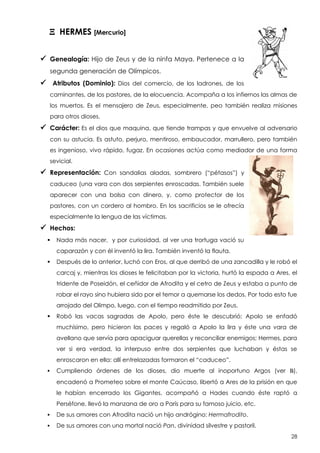 X HERMES [Mercurio]
 Genealogía: Hijo de Zeus y de la ninfa Maya. Pertenece a la
segunda generación de Olímpicos.

 Atributos (Dominio):

Dios del comercio, de los ladrones, de los

caminantes, de los pastores, de la elocuencia. Acompaña a los infiernos las almas de
los muertos. Es el mensajero de Zeus, especialmente, peo también realiza misiones
para otros dioses.

 Carácter: Es el dios que maquina, que tiende trampas y que envuelve al adversario
con su astucia. Es astuto, perjuro, mentiroso, embaucador, marrullero, pero también
es ingenioso, vivo rápido, fugaz. En ocasiones actúa como mediador de una forma
sevicial.

 Representación:

Con sandalias aladas, sombrero (“pétasos”) y

caduceo (una vara con dos serpientes enroscadas. También suele
aparecer con una bolsa con dinero, y, como protector de los
pastores, con un cordero al hombro. En los sacrificios se le ofrecía
especialmente la lengua de las víctimas.

 Hechos:


Nada más nacer, y por curiosidad, al ver una trortuga vació su
caparazón y con él inventó la lira. También inventó la flauta.



Después de lo anterior, luchó con Eros, al que derribó de una zancadilla y le robó el
carcaj y, mientras los dioses le felicitaban por la victoria, hurtó la espada a Ares, el
tridente de Poseidón, el ceñidor de Afrodita y el cetro de Zeus y estaba a punto de
robar el rayo sino hubiera sido por el temor a quemarse los dedos. Por todo esto fue
arrojado del Olimpo, luego, con el tiempo readmitido por Zeus.



Robó las vacas sagradas de Apolo, pero éste le descubrió; Apolo se enfadó
muchísimo, pero hicieron las paces y regaló a Apolo la lira y éste una vara de
avellano que servía para apaciguar querellas y reconciliar enemigos; Hermes, para
ver si era verdad, la interpuso entre dos serpientes que luchaban y éstas se
enroscaron en ella: allí entrelazadas formaron el “caduceo”.



Cumpliendo órdenes de los dioses, dio muerte al inoportuno Argos (ver B),
encadenó a Prometeo sobre el monte Caúcaso, libertó a Ares de la prisión en que
le habían encerrado los Gigantes, acompañó a Hades cuando éste raptó a
Perséfone, llevó la manzana de oro a París para su famoso juicio, etc.



De sus amores con Afrodita nació un hijo andrógino: Hermafrodito.



De sus amores con una mortal nació Pan, divinidad silvestre y pastoril.
28

 
