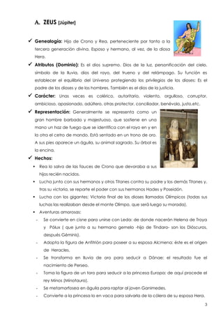 A. ZEUS [Júpiter]
 Genealogía:

Hijo de Crono y Rea, perteneciente por tanto a la

tercera generación divina. Esposo y hermano, al vez, de la diosa
Hera.

 Atributos (Dominio):

Es el dios supremo. Dios de la luz, personificación del cielo,

símbolo de la lluvia, dios del rayo, del trueno y del relámpago. Su función es
establecer el equilibrio del Universo protegiendo los privilegios de los dioses: Es el
padre de los dioses y de los hombres. También es el dios de la justicia.

 Carácter:

Unas veces es colérico, autoritario, violento, orgulloso, corruptor,

ambicioso, apasionado, adúltero, otras protector, conciliador, benévolo, justo,etc.

 Representación:

Generalmente se representa como un

gran hombre barbado y majestuoso, que sostiene en una
mano un haz de fuego que se identifica con el rayo en y en
la otra el cetro de mando. Está sentado en un trono de oro.
A sus pies aparece un águila, su animal sagrado. Su árbol es
la encina.

 Hechos:
Rea lo salva de las fauces de Crono que devoraba a sus



hijos recién nacidos.
Lucha junto con sus hermanos y otros Titanes contra su padre y los demás Titanes y,



tras su victoria, se reparte el poder con sus hermanos Hades y Poseidón.
Lucha con los gigantes: Victoria final de los dioses llamados Olímpicos (todas sus



luchas las realizaban desde el monte Olimpo, que será luego su morada).
Aventuras amorosas:


-

Se convierte en cisne para unirse con Leda: de donde nacerán Helena de Troya
y Pólux ( que junto a su hermano gemelo -hijo de Tíndaro- son los Dióscuros,
después Géminis).

-

Adopta la figura de Anfitrión para poseer a su esposa Alcmena: éste es el origen
de Heracles.

-

Se tronsforma en lluvia de oro para seducir a Dánae: el resultado fue el
nacimiento de Perseo.

-

Toma la figura de un toro para seducir a la princesa Europa: de aquí procede el
rey Minos (Minotauro).

-

Se metamorfosea en águila para raptar al joven Ganimedes.

-

Convierte a la princesa Io en vaca para salvarla de la cólera de su esposa Hera.
3

 