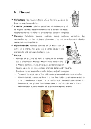 B. HERA [Juno]
 Genealogía: Hija mayor de Crono y Rea. Hermana y esposa de
Zeus, como ya hemos dicho.

 Atributos (Dominio):

Divinidad protectora del matrimonio y de

las mujeres casadas, diosa de la familia; era la reina de los dioses,
la señora del cielo y la tierra y la protectora de los reinos e imperios.

 Carácter:

Autoritaria,

austera,

colérica,

celosa

,violenta,

vengativa.

Sus

desaveniencias con Zeus originaron discusiones a las que los antiguos atribuían las
perturbaciones atmosféricas.

 Representación:

Aparece sentada en un trono con un

cetro en la mano. Asus pies uno o varios pavos y una
granada: Le está consagrado el pavo real.

 Hechos:
Participa en el Juicio de Paris: el “concurso de belleza”



que la enfrenta con Atenea y Afrodita. Paris da la victoria
a Afrodita por lo que Hera jamás pudo perdonar al joven
troyano y por ello fue irreconciliable enemiga de la nación Troyana.
Continuas venganzas por los amoríos de Zeus, su legítimo esposo:


-

Persigue a Heracles, hijo de Zeus y Alcmena, al que condena a duros trabajos.

-

Atormenta a Io, amante de Zeus, a la que éste había convertido en vaca. Le
pone como vigilante a Argos ( “el de los cien ojos”), al que matará Hermes por
mandato de Zeus, y cuyos ojos conservará en la cola del pavo real, su animal.

-

Intenta impedir el parto de Leto, del que nacerán Apolo y Artemis.

5

 