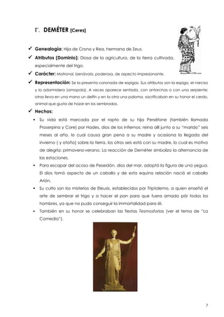 G. DEMÉTER [Ceres]
 Genealogía: Hija de Crono y Rea, hermana de Zeus.
 Atributos (Dominio):

Diosa de la agricultura, de la tierra cultivada,

especialmente del trigo.

 Carácter: Matronal, benávola, poderosa, de aspecto impresionante.
 Representación: Se la presenta coronada de espigas. Sus atributos son la espiga, el narciso
y la adormidera (amapola). A veces aparece sentada, con antorchas o con una serpiente;
otras lleva en una mano un delfín y en la otra una paloma. sacrificaban en su honor el cerdo,
animal que gusta de hozar en los sembrados.

 Hechos:


Su vida está marcada por el rapto de su hija Perséfone (también llamada
Proserpina y Core) por Hades, dios de los infiernos; reina allí junto a su “marido” seis
meses al año, lo cual causa gran pena a su madre y ocasiona la llegada del
invierno ( y otoño) sobre la tierra, los otros seis está con su madre, lo cual es motivo
de alegría: primavera-verano. La reacción de Deméter simboliza la alternancia de
las estaciones.



Para escapar del acoso de Peseidón, dios del mar, adoptó la figura de una yegua.
El dios tomó aspecto de un caballo y de esta equina relación nació el caballo
Arión.



Su culto son los misterios de Eleusis, establecidos por Triptolemo, a quien enseñó el
arte de sembrar el trigo y a hacer el pan para que fuera amado pòr todos los
hombres, ya que no pudo conseguir la immortalidad para él.



También en su honor se celebraban las fiestas Tesmosforias (ver el tema de “La
Comedia”).

7

 