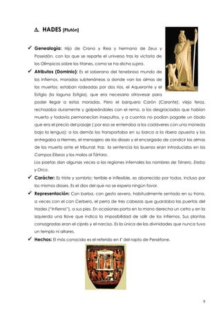 D. HADES [Plutón]
 Genealogía:

Hijo de Crono y Rea y hermano de Zeus y

Poseidón, con los que se reparte el universo tras la victoria de
los Olímpicos sobre los titanes, como se ha dicho supra.

 Atributos (Dominio):

Es el soberano del tenebroso mundo de

los Infiernos, moradas subterráneas a donde van las almas de
los muertos: estaban rodeadas por dos ríos, el Aqueronte y el
Estigio (la laguna Estigia), que era necesario atravesar para
poder llegar a estas moradas. Pero el barquero Carón (Caronte), viejo feroz,
rechazaba duramente y golpeándoles con el remo, a los desgraciados que habían
muerto y todavía permanecían insepultos, y a cuantos no podían pagarle un óbolo
que era el precio del pasaje ( por eso se enterraba a los cadáveres con una moneda
bajo la lengua); a los demás los transportaba en su barca a la ribera opuesta y los
entregaba a Hermes, el mensajero de los dioses y el encargado de condicir las almas
de los muerto ante el tribunal: tras la sentencia los buenos eran introducidos en los
Campos Elíseos y los malos al Tártaro.
Los poetas dan algunas veces a las regiones infernales los nombres de Ténero, Erebo
y Orco.

 Carácter: Es triste y sombrío; terrible e inflexible, es aborrecido por todos, incluso por
los mismos dioses. Es el dios del que no se espera ningún favor.

 Representación: Con barba, con gesto severo, habitualmente sentado en su trono,
a veces con el can Cerbero, el perro de tres cabezas que guardaba las puertas del
Hades (“Infierno”), a sus pies. En ocasiones porta en la mano derecha un cetro y en la
izquierda una llave que indica la imposibilidad de salir de los infiernos. Sus plantas
consagradas eran el ciprés y el narciso. Es la única de las divinidades que nunca tuvo
un templo ni altares.

 Hechos: El más conocido es el referido en G del rapto de Perséfone.

9

 