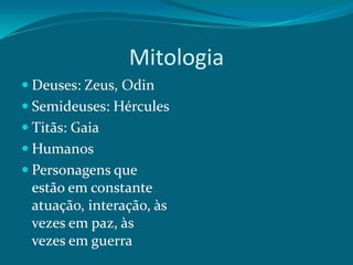Mitologia
 Deuses: Zeus, Odin
 Semideuses: Hércules

 Titãs: Gaia
 Humanos
 Personagens que

estão em constante
atuação, interação, às
vezes em paz, às
vezes em guerra

 