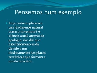 Pensemos num exemplo
 Hoje como explicamos

um fenômenos natural
como o terremoto? A
ciência atual, através da
geologia, nos diz que
este fenômeno se dá
devido a um
deslocamento das placas
tectônicas que formam a
crosta terrestre.

 