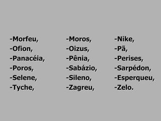 -Morfeu, -Moros, -Nike,
-Ofion, -Oizus, -Pã,
-Panacéia, -Pênia, -Perises,
-Poros, -Sabázio, -Sarpédon,
-Selene, -Sileno, -Esperqueu,
-Tyche, -Zagreu, -Zelo.
 