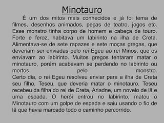 Minotauro
É um dos mitos mais conhecidos e já foi tema de
filmes, desenhos animados, peças de teatro, jogos etc.
Esse monstro tinha corpo de homem e cabeça de touro.
Forte e feroz, habitava um labirinto na ilha de Creta.
Alimentava-se de sete rapazes e sete moças gregas, que
deveriam ser enviadas pelo rei Egeu ao rei Minos, que os
enviavam ao labirinto. Muitos gregos tentaram matar o
minotauro, porém acabavam se perdendo no labirinto ou
mortos pelo monstro.
Certo dia, o rei Egeu resolveu enviar para a ilha de Creta
seu filho, Teseu, que deveria matar o minotauro. Teseu
recebeu da filha do rei de Creta, Ariadne, um novelo de lã e
uma espada. O herói entrou no labirinto, matou o
Minotauro com um golpe de espada e saiu usando o fio de
lã que havia marcado todo o caminho percorrido.
 
