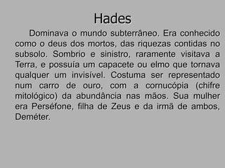 Hades
Dominava o mundo subterrâneo. Era conhecido
como o deus dos mortos, das riquezas contidas no
subsolo. Sombrio e sinistro, raramente visitava a
Terra, e possuía um capacete ou elmo que tornava
qualquer um invisível. Costuma ser representado
num carro de ouro, com a cornucópia (chifre
mitológico) da abundância nas mãos. Sua mulher
era Perséfone, filha de Zeus e da irmã de ambos,
Deméter.
 