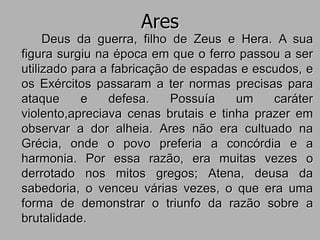 Ares
Deus da guerra, filho de Zeus e Hera. A sua
figura surgiu na época em que o ferro passou a ser
utilizado para a fabricação de espadas e escudos, e
os Exércitos passaram a ter normas precisas para
ataque e defesa. Possuía um caráter
violento,apreciava cenas brutais e tinha prazer em
observar a dor alheia. Ares não era cultuado na
Grécia, onde o povo preferia a concórdia e a
harmonia. Por essa razão, era muitas vezes o
derrotado nos mitos gregos; Atena, deusa da
sabedoria, o venceu várias vezes, o que era uma
forma de demonstrar o triunfo da razão sobre a
brutalidade.
 