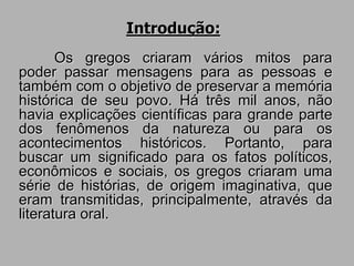 Introdução:
Os gregos criaram vários mitos para
poder passar mensagens para as pessoas e
também com o objetivo de preservar a memória
histórica de seu povo. Há três mil anos, não
havia explicações científicas para grande parte
dos fenômenos da natureza ou para os
acontecimentos históricos. Portanto, para
buscar um significado para os fatos políticos,
econômicos e sociais, os gregos criaram uma
série de histórias, de origem imaginativa, que
eram transmitidas, principalmente, através da
literatura oral.
 
