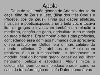 Apolo
Deus do sol, irmão gêmeo de Artemis, deusa da
caça, filho de Zeus e Leto, (filha dos titãs Coeus e
Phoebe, tios de Zeus). Tinha qualidades atléticas,
musicais e poéticas,possuía uma bela voz e tocava
lira; os gregos o invocavam também em relação à
medicina, criação de gado, agricultura e no manejo
do arco e flecha. Era também o deus das profecias,
concedendo esse dom aos humanos que apreciava;
o seu oráculo em Delfos, era o mais célebre do
mundo helênico. Os atributos de Apolo eram
relativos à sua luminosidade, e integravam o
modelo ideal do homem grego, capaz de equilibrar
heroísmo, beleza e sabedoria. Alguns mitos o
colocam também como impiedoso e cruel, como no
caso da transformação da ninfa Dafne numa árvore.
 