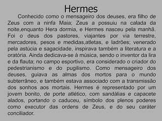 Hermes
Conhecido como o mensageiro dos deuses, era filho de
Zeus com a ninfa Maia; Zeus a possuiu na calada da
noite,enquanto Hera dormia, e Hermes nasceu pela manhã.
Foi o deus dos pastores, viajantes por via terrestre,
mercadores, pesos e medidas,atletas, e ladrões; venerado
pela astúcia e sagacidade, inspirava também a literatura e a
oratória. Ainda dedicava-se à música, sendo o inventor da lira
e da flauta; no campo esportivo, era considerado o criador do
pedestrianismo e do pugilismo. Como mensageiro dos
deuses, guiava as almas dos mortos para o mundo
subterrâneo, e também estava associado com a transmissão
dos sonhos aos mortais. Hermes é representado por um
jovem bonito, de porte atlético, com sandálias e capacete
alados, portando o caduceu, símbolo dos plenos poderes
como executor das ordens de Zeus, e do seu caráter
conciliador.
 