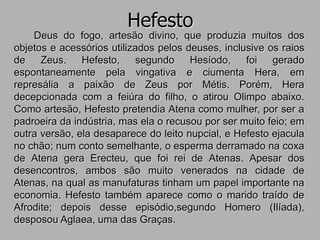 Hefesto
Deus do fogo, artesão divino, que produzia muitos dos
objetos e acessórios utilizados pelos deuses, inclusive os raios
de Zeus. Hefesto, segundo Hesíodo, foi gerado
espontaneamente pela vingativa e ciumenta Hera, em
represália a paixão de Zeus por Métis. Porém, Hera
decepcionada com a feiúra do filho, o atirou Olimpo abaixo.
Como artesão, Hefesto pretendia Atena como mulher, por ser a
padroeira da indústria, mas ela o recusou por ser muito feio; em
outra versão, ela desaparece do leito nupcial, e Hefesto ejacula
no chão; num conto semelhante, o esperma derramado na coxa
de Atena gera Erecteu, que foi rei de Atenas. Apesar dos
desencontros, ambos são muito venerados na cidade de
Atenas, na qual as manufaturas tinham um papel importante na
economia. Hefesto também aparece como o marido traído de
Afrodite; depois desse episódio,segundo Homero (Ilíada),
desposou Aglaea, uma das Graças.
 