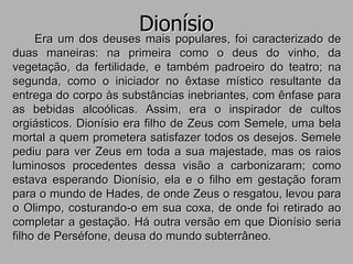 Dionísio
Era um dos deuses mais populares, foi caracterizado de
duas maneiras: na primeira como o deus do vinho, da
vegetação, da fertilidade, e também padroeiro do teatro; na
segunda, como o iniciador no êxtase místico resultante da
entrega do corpo às substâncias inebriantes, com ênfase para
as bebidas alcoólicas. Assim, era o inspirador de cultos
orgiásticos. Dionísio era filho de Zeus com Semele, uma bela
mortal a quem prometera satisfazer todos os desejos. Semele
pediu para ver Zeus em toda a sua majestade, mas os raios
luminosos procedentes dessa visão a carbonizaram; como
estava esperando Dionísio, ela e o filho em gestação foram
para o mundo de Hades, de onde Zeus o resgatou, levou para
o Olimpo, costurando-o em sua coxa, de onde foi retirado ao
completar a gestação. Há outra versão em que Dionísio seria
filho de Perséfone, deusa do mundo subterrâneo.
 