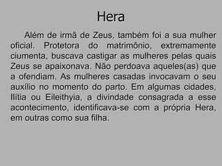 Hera
Além de irmã de Zeus, também foi a sua mulher
oficial. Protetora do matrimônio, extremamente
ciumenta, buscava castigar as mulheres pelas quais
Zeus se apaixonava. Não perdoava aqueles(as) que
a ofendiam. As mulheres casadas invocavam o seu
auxílio no momento do parto. Em algumas cidades,
Ilítia ou Eileithyia, a divindade consagrada a esse
acontecimento, identificava-se com a própria Hera,
em outras como sua filha.
 