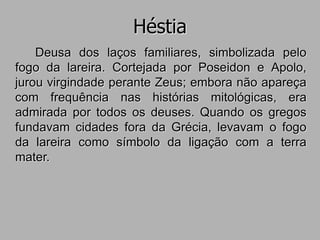 Héstia
Deusa dos laços familiares, simbolizada pelo
fogo da lareira. Cortejada por Poseidon e Apolo,
jurou virgindade perante Zeus; embora não apareça
com frequência nas histórias mitológicas, era
admirada por todos os deuses. Quando os gregos
fundavam cidades fora da Grécia, levavam o fogo
da lareira como símbolo da ligação com a terra
mater.
 