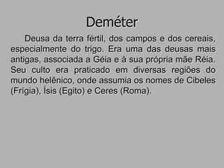 Deméter
Deusa da terra fértil, dos campos e dos cereais,
especialmente do trigo. Era uma das deusas mais
antigas, associada a Géia e à sua própria mãe Réia.
Seu culto era praticado em diversas regiões do
mundo helênico, onde assumia os nomes de Cibeles
(Frígia), Ísis (Egito) e Ceres (Roma).
 