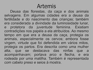 Artemis
Deusa das florestas, da caça e dos animais
selvagens. Em algumas cidades era a deusa da
fertilidade e do nascimento das crianças; também
era considerada a divindade da luminosidade lunar,
e protetora da juventude feminina. Existiam
contradições nos papéis a ela atribuídos. Ao mesmo
tempo em que era a deusa da caça, protegia os
animais, especialmente os cervos; embora fosse
virgem, virtude que foi defendida em vários mitos,
protegia os partos. Era descrita como uma mulher
alta, que se destacava das ninfas que a
acompanhavam; portava arco e flecha, e era
rodeada por uma matilha. Também é representada
com cabelo preso e seios à mostra.
 