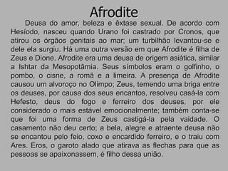 Afrodite
Deusa do amor, beleza e êxtase sexual. De acordo com
Hesíodo, nasceu quando Urano foi castrado por Cronos, que
atirou os órgãos genitais ao mar; um turbilhão levantou-se e
dele ela surgiu. Há uma outra versão em que Afrodite é filha de
Zeus e Dione. Afrodite era uma deusa de origem asiática, similar
a Ishtar da Mesopotâmia. Seus símbolos eram o golfinho, o
pombo, o cisne, a romã e a limeira. A presença de Afrodite
causou um alvoroço no Olimpo; Zeus, temendo uma briga entre
os deuses, por causa dos seus encantos, resolveu casá-la com
Hefesto, deus do fogo e ferreiro dos deuses, por ele
considerado o mais estável emocionalmente; também conta-se
que foi uma forma de Zeus castigá-la pela vaidade. O
casamento não deu certo; a bela, alegre e atraente deusa não
se encantou pelo feio, coxo e encardido ferreiro, e o traiu com
Ares. Eros, o garoto alado que atirava as flechas para que as
pessoas se apaixonassem, é filho dessa união.
 