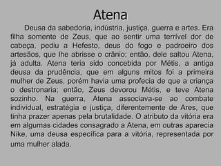 Atena
Deusa da sabedoria, indústria, justiça, guerra e artes. Era
filha somente de Zeus, que ao sentir uma terrível dor de
cabeça, pediu a Hefesto, deus do fogo e padroeiro dos
artesãos, que lhe abrisse o crânio; então, dele saltou Atena,
já adulta. Atena teria sido concebida por Métis, a antiga
deusa da prudência, que em alguns mitos foi a primeira
mulher de Zeus, porém havia uma profecia de que a criança
o destronaria; então, Zeus devorou Métis, e teve Atena
sozinho. Na guerra, Atena associava-se ao combate
individual, estratégia e justiça, diferentemente de Ares, que
tinha prazer apenas pela brutalidade. O atributo da vitória era
em algumas cidades consagrado a Atena, em outras aparecia
Nike, uma deusa específica para a vitória, representada por
uma mulher alada.
 