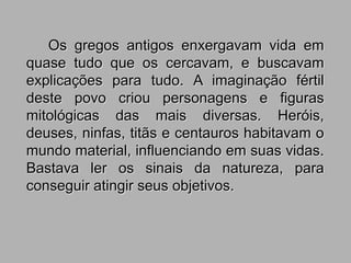 Os gregos antigos enxergavam vida em
quase tudo que os cercavam, e buscavam
explicações para tudo. A imaginação fértil
deste povo criou personagens e figuras
mitológicas das mais diversas. Heróis,
deuses, ninfas, titãs e centauros habitavam o
mundo material, influenciando em suas vidas.
Bastava ler os sinais da natureza, para
conseguir atingir seus objetivos.
 