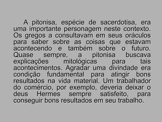 A pitonisa, espécie de sacerdotisa, era
uma importante personagem neste contexto.
Os gregos a consultavam em seus oráculos
para saber sobre as coisas que estavam
acontecendo e também sobre o futuro.
Quase sempre, a pitonisa buscava
explicações mitológicas para tais
acontecimentos. Agradar uma divindade era
condição fundamental para atingir bons
resultados na vida material. Um trabalhador
do comércio, por exemplo, deveria deixar o
deus Hermes sempre satisfeito, para
conseguir bons resultados em seu trabalho.
 