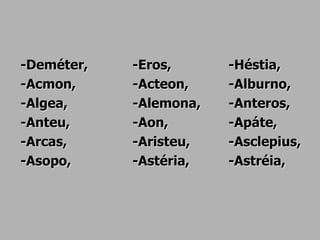 -Deméter, -Eros, -Héstia,
-Acmon, -Acteon, -Alburno,
-Algea, -Alemona, -Anteros,
-Anteu, -Aon, -Apáte,
-Arcas, -Aristeu, -Asclepius,
-Asopo, -Astéria, -Astréia,
 